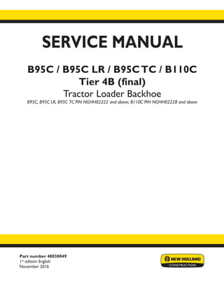 Part number 48038049
1st
edition English
November 2016
SERVICE MANUAL
B95C / B95C LR / B95CTC / B110C
Tier 4B (final)
Tractor Loader Backhoe
B95C, B95C LR, B95C TC PIN NGHH02222 and above; B110C PIN NGHH02228 and above
Printed in U.S.A.
© 2016 CNH Industrial America LLC. All Rights Reserved.
New Holland is a trademark registered in the United States and many other countries,
owned by or licensed to CNH Industrial N.V., its subsidiaries or affiliates.
 