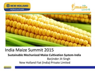 India Maize Summit 2015
Sustainable Mechanized Maize Cultivation System-India
Barjinder Jit Singh
New Holland Fiat (India) Private Limited
 