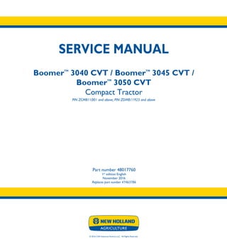 © 2016 CNH Industrial America LLC. All Rights Reserved.
SERVICE MANUAL
BoomerTM
3040 CVT / BoomerTM
3045 CVT /
BoomerTM
3050 CVT
Compact Tractor
PIN ZCMB11001 and above; PIN ZDMB11925 and above
Part number 48017760
1st
edition English
November 2016
Replaces part number 47463786
SERVICE
MANUAL
BoomerTM
3040 CVT
BoomerTM
3045 CVT
BoomerTM
3050 CVT
Compact Tractor
PIN ZCMB11001 and above;
PIN ZDMB11925 and above
Part number 48017760
Replaces part number 47463786
 
