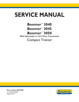 Part number 84242309
1st edition English
August 2012
SERVICE MANUAL
Boomer™
3040
Boomer™
3045
Boomer™
3050
With Hydrostatic or 12x12 Gear Transmission
Compact Tractor
Printed in U.S.A.
Copyright © 2012 CNH America LLC. All Rights Reserved. New Holland is a registered trademark of CNH America LLC.
Racine Wisconsin 53404 U.S.A.
 