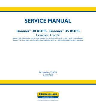 © 2016 CNH Industrial America LLC. All Rights Reserved.
SERVICE MANUAL
BoomerTM
30 ROPS / BoomerTM
35 ROPS
Compact Tractor
BoomerTM
30 - From PIN 0 to 2107013768; From PIN 2107013769 to 2107015119; PIN 2107015120 and above;
BoomerTM
35 - From PIN 0 to 2109014283; From PIN 2109014284 to 2109016018; PIN 2109016019 and above
Part number 47916997
1st
edition English
November 2016
SERVICE
MANUAL
BoomerTM
30 ROPS
BoomerTM
35 ROPS
Compact Tractor
BoomerTM
30 - From PIN 0 to 2107013768;
From PIN 2107013769 to 2107015119;
PIN 2107015120 and above;
BoomerTM
35 - From PIN 0 to 2109014283;
From PIN 2109014284 to 2109016018;
PIN 2109016019 and above
Part number 47916997
 