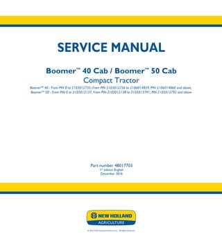 © 2016 CNH Industrial America LLC. All Rights Reserved.
SERVICE MANUAL
BoomerTM
40 Cab / BoomerTM
50 Cab
Compact Tractor
BoomerTM
40 - From PIN 0 to 2103012735; From PIN 2103012736 to 2106014859; PIN 2106014860 and above;
BoomerTM
50 - From PIN 0 to 2105012137; From PIN 2105012138 to 2105013791; PIN 2105013792 and above
Part number 48017703
1st
edition English
December 2016
SERVICE
MANUAL
BoomerTM
40 Cab
BoomerTM
50 Cab
Compact Tractor
BoomerTM
40 - From PIN 0 to 2103012735;
From PIN 2103012736 to 2106014859;
PIN 2106014860 and above;
BoomerTM
50 - From PIN 0 to 2105012137;
From PIN 2105012138 to 2105013791;
PIN 2105013792 and above
Part number 48017703
 