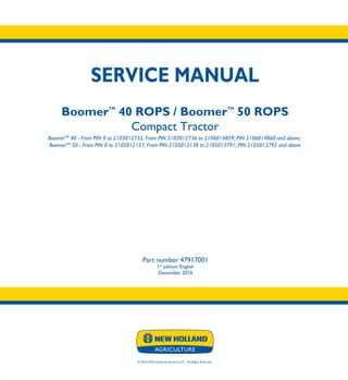 © 2016 CNH Industrial America LLC. All Rights Reserved.
SERVICE MANUAL
BoomerTM
40 ROPS / BoomerTM
50 ROPS
Compact Tractor
BoomerTM
40 - From PIN 0 to 2103012735; From PIN 2103012736 to 2106014859; PIN 2106014860 and above;
BoomerTM
50 - From PIN 0 to 2105012137; From PIN 2105012138 to 2105013791; PIN 2105013792 and above
Part number 47917001
1st
edition English
December 2016
SERVICE
MANUAL
BoomerTM
40 ROPS
BoomerTM
50 ROPS
Compact Tractor
BoomerTM
40 - From PIN 0 to 2103012735;
From PIN 2103012736 to 2106014859;
PIN 2106014860 and above;
BoomerTM
50 - From PIN 0 to 2105012137;
From PIN 2105012138 to 2105013791;
PIN 2105013792 and above
Part number 47917001
 