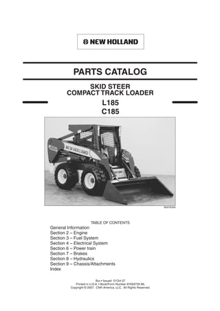 L185
C185
TABLE OF CONTENTS
General Information
Section 2 – Engine
Section 3 – Fuel System
Section 4 – Electrical System
Section 6 – Power train
Section 7 – Brakes
Section 8 – Hydraulics
Section 9 – Chassis/Attachments
Index
BD07E059
SKID STEER
PARTS CATALOG
Bur • Issued 01Oct 07
Printed in U.S.A. • Book/Form Number 87659759 ML
Copyright © 2007. CNH America, LLC. All Rights Reserved.
COMPACT TRACK LOADER
 