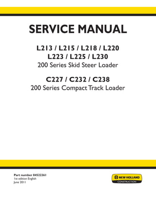Part number 84522361
1st edition English
June 2011
SERVICE MANUAL
L213 / L215 / L218 / L220
L223 / L225 / L230
200 Series Skid Steer Loader
C227 / C232 / C238
200 Series Compact Track Loader
Printed in U.S.A.
Copyright © 2011 CNH America LLC. All Rights Reserved. New Holland is a registered trademark of CNH America LLC.
Racine Wisconsin 53404 U.S.A.
 