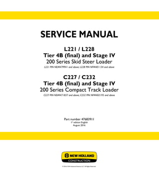 SERVICE MANUAL
L221 / L228
Tier 4B (final) and Stage IV
200 Series Skid Steer Loader
L221 PIN NEM479941 and above; L228 PIN NFM401134 and above
C227 / C232
Tier 4B (final) and Stage IV
200 Series Compact Track Loader
C227 PIN NDM471837 and above; C232 PIN NFM402195 and above
Part number 47683911
1st
edition English
August 2016
© 2016 CNH Industrial America LLC. All Rights Reserved.
SERVICE
MANUAL
1/2
Part number 47683911
L221 / L228
Tier 4B (final) and Stage IV
200 Series Skid Steer Loader
L221 PIN NEM479941 and above; L228 PIN NFM401134 and above
C227 / C232
Tier 4B (final) and Stage IV
200 Series CompactTrack Loader
C227 PIN NDM471837 and above; C232 PIN NFM402195 and above
 