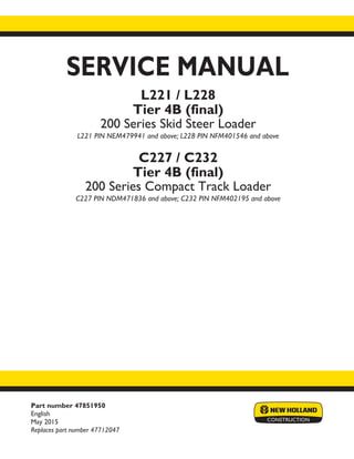 Part number 47851950
English
May 2015
Replaces part number 47712047
SERVICE MANUAL
Printed in U.S.A.
© 2015 CNH Industrial America LLC. All Rights Reserved.
New Holland is a trademark registered in the United States and many other countries,
owned by or licensed to CNH Industrial N.V., its subsidiaries or affiliates.
L221 / L228
Tier 4B (final)
200 Series Skid Steer Loader
L221 PIN NEM479941 and above; L228 PIN NFM401546 and above
C227 / C232
Tier 4B (final)
200 Series Compact Track Loader
C227 PIN NDM471836 and above; C232 PIN NFM402195 and above
 