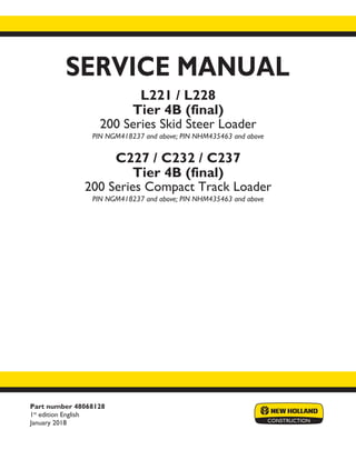 Part number 48068128
1st
edition English
January 2018
SERVICE MANUAL
Printed in U.S.A.
© 2018 CNH Industrial America LLC. All Rights Reserved.
New Holland is a trademark registered in the United States and many other countries,
owned or licensed to CNH Industrial N.V., its subsidiaries or affiliates.
L221 / L228
Tier 4B (final)
200 Series Skid Steer Loader
PIN NGM418237 and above; PIN NHM435463 and above
C227 / C232 / C237
Tier 4B (final)
200 Series Compact Track Loader
PIN NGM418237 and above; PIN NHM435463 and above
 