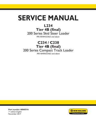 Part number 48060316
1st
edition English
November 2017
SERVICE MANUAL
Printed in U.S.A.
© 2017 CNH Industrial America LLC. All Rights Reserved.
New Holland is a trademark registered in the United States and many other countries,
owned or licensed to CNH Industrial N.V., its subsidiaries or affiliates.
L234
Tier 4B (final)
200 Series Skid Steer Loader
PIN NHM435463 and above
C234 / C238
Tier 4B (final)
200 Series Compact Track Loader
PIN NHM435463 and above
 