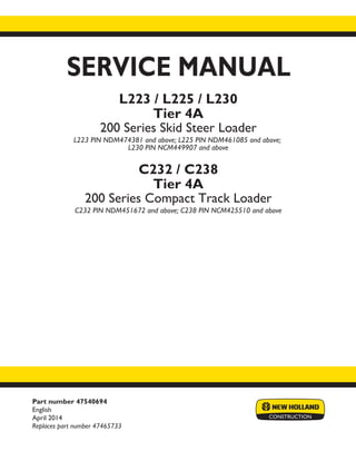 Part number 47540694
English
April 2014
Replaces part number 47465733
SERVICE MANUAL
L223 / L225 / L230
Tier 4A
200 Series Skid Steer Loader
L223 PIN NDM474381 and above; L225 PIN NDM461085 and above;
L230 PIN NCM449907 and above
C232 / C238
Tier 4A
200 Series Compact Track Loader
C232 PIN NDM451672 and above; C238 PIN NCM425510 and above
Printed in U.S.A.
Copyright © 2014 CNH Industrial America LLC. All Rights Reserved. New Holland is a registered trademark of CNH Industrial America LLC.
Racine Wisconsin 53404 U.S.A.
 