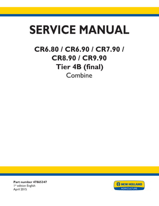 Part number 47865347
1st
edition English
April 2015
SERVICE MANUAL
CR6.80 / CR6.90 / CR7.90 /
CR8.90 / CR9.90
Tier 4B (final)
Combine
Printed in U.S.A.
© 2015 CNH Industrial America LLC. All Rights Reserved.
New Holland is a trademark registered in the United States and many other countries,
owned by or licensed to CNH Industrial N.V., its subsidiaries or affiliates.
 