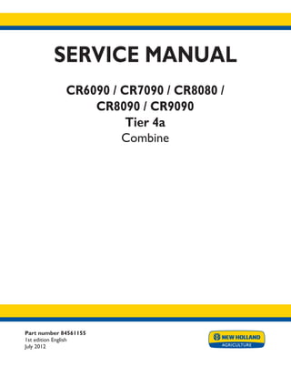 Part number 84561155
1st edition English
July 2012
SERVICE MANUAL
CR6090 / CR7090 / CR8080 /
CR8090 / CR9090
Tier 4a
Combine
Printed in U.S.A.
Copyright © 2012 CNH America LLC. All Rights Reserved. New Holland is a registered trademark of CNH America LLC.
Racine Wisconsin 53404 U.S.A.
 