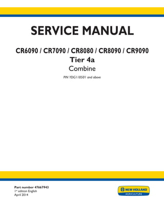 Part number 47667943
1st
edition English
April 2014
SERVICE MANUAL
CR6090 / CR7090 / CR8080 / CR8090 / CR9090
Tier 4a
Combine
PIN YDG118501 and above
Printed in U.S.A.
Copyright © 2014 CNH Industrial America LLC. All Rights Reserved. New Holland is a registered trademark of CNH Industrial America LLC.
Racine Wisconsin 53404 U.S.A.
 