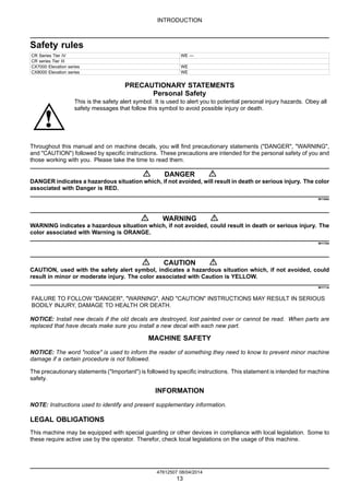 INTRODUCTION
Safety rules
CR Series Tier IV WE ---
CR series Tier III
CX7000 Elevation series WE
CX8000 Elevation series WE
PRECAUTIONARY STATEMENTS
Personal Safety
This is the safety alert symbol. It is used to alert you to potential personal injury hazards. Obey all
safety messages that follow this symbol to avoid possible injury or death.
Throughout this manual and on machine decals, you will find precautionary statements ("DANGER", "WARNING",
and "CAUTION") followed by specific instructions. These precautions are intended for the personal safety of you and
those working with you. Please take the time to read them.
DANGER
DANGER indicates a hazardous situation which, if not avoided, will result in death or serious injury. The color
associated with Danger is RED.
M1169A
WARNING
WARNING indicates a hazardous situation which, if not avoided, could result in death or serious injury. The
color associated with Warning is ORANGE.
M1170A
CAUTION
CAUTION, used with the safety alert symbol, indicates a hazardous situation which, if not avoided, could
result in minor or moderate injury. The color associated with Caution is YELLOW.
M1171A
FAILURE TO FOLLOW "DANGER", "WARNING", AND "CAUTION" INSTRUCTIONS MAY RESULT IN SERIOUS
BODILY INJURY, DAMAGE TO HEALTH OR DEATH.
NOTICE: Install new decals if the old decals are destroyed, lost painted over or cannot be read. When parts are
replaced that have decals make sure you install a new decal with each new part.
MACHINE SAFETY
NOTICE: The word "notice" is used to inform the reader of something they need to know to prevent minor machine
damage if a certain procedure is not followed.
The precautionary statements ("Important") is followed by specific instructions. This statement is intended for machine
safety.
INFORMATION
NOTE: Instructions used to identify and present supplementary information.
LEGAL OBLIGATIONS
This machine may be equipped with special guarding or other devices in compliance with local legislation. Some to
these require active use by the operator. Therefor, check local legislations on the usage of this machine.
47612507 08/04/2014
13
 