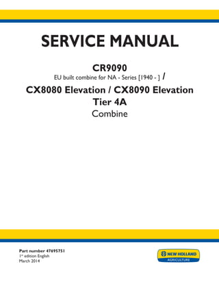 Part number 47695751
1st
edition English
March 2014
SERVICE MANUAL
CR9090
EU built combine for NA - Series [1940 - ] /
CX8080 Elevation / CX8090 Elevation
Tier 4A
Combine
Printed in U.S.A.
Copyright © 2014 CNH Industrial America LLC. All Rights Reserved. New Holland is a registered trademark of CNH Industrial America LLC.
Racine Wisconsin 53404 U.S.A.
 