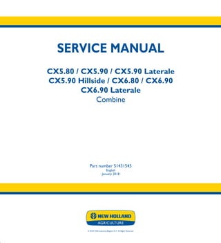 SERVICE MANUAL
CX5.80 / CX5.90 / CX5.90 Laterale
CX5.90 Hillside / CX6.80 / CX6.90
CX6.90 Laterale
Combine
Part number 51431545
English
January 2018
© 2018 CNH Industrial Belgium N.V. All Rights Reserved.
SERVICE
MANUAL
1/5
Part number 51431545
CX5.80
CX5.90
CX5.90 Laterale
CX5.90 Hillside
CX6.80
CX6.90
CX6.90 Laterale
Combine
 