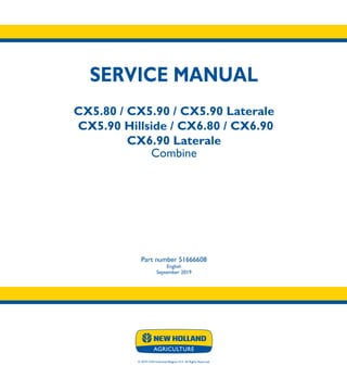 © 2019 CNH Industrial Belgium N.V. All Rights Reserved.
SERVICE MANUAL
CX5.80 / CX5.90 / CX5.90 Laterale
CX5.90 Hillside / CX6.80 / CX6.90
CX6.90 Laterale
Combine
Part number 51666608
English
September 2019
CX5.80
CX5.90
CX5.90 Laterale
CX5.90 Hillside
CX6.80
CX6.90
CX6.90 Laterale
Combine
SERVICE
MANUAL
1/4
Part number 51666608
 