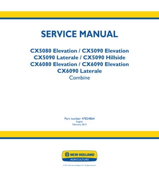 SERVICE MANUAL
CX5080 Elevation / CX5090 Elevation
CX5090 Laterale / CX5090 Hillside
CX6080 Elevation / CX6090 Elevation
CX6090 Laterale
Combine
Part number 47824864
English
February 2015
© 2015 CNH Industrial Belgium N.V. All Rights Reserved.
SERVICE
MANUAL
1/3
Part number 47824864
CX5080 Elevation
CX5090 Elevation
CX5090 Laterale
CX5090 Hillside
CX6080 Elevation
CX6090 Elevation
CX6090 Laterale
Combine
 