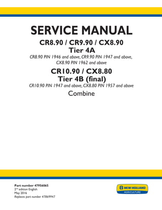 Part number 47956065
2nd
edition English
May 2016
Replaces part number 47869947
SERVICE MANUAL
CR8.90 / CR9.90 / CX8.90
Tier 4A
CR8.90 PIN 1946 and above, CR9.90 PIN 1947 and above,
CX8.90 PIN 1962 and above
CR10.90 / CX8.80
Tier 4B (final)
CR10.90 PIN 1947 and above, CX8.80 PIN 1957 and above
Combine
Printed in U.S.A.
© 2016 CNH Industrial Belgium N.V. All Rights Reserved.
New Holland is a trademark registered in the United States and many other countries,
owned by or licensed to CNH Industrial N.V., its subsidiaries or affiliates.
 