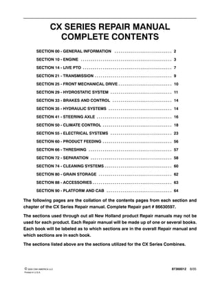 87360012 8/05© 2005 CNH AMERICA LLC
Printed In U.S.A.
CX SERIES REPAIR MANUAL
COMPLETE CONTENTS
SECTION 00 - GENERAL INFORMATION 2. . . . . . . . . . . . . . . . . . . . . . . . . . . . .
SECTION 10 - ENGINE 3. . . . . . . . . . . . . . . . . . . . . . . . . . . . . . . . . . . . . . . . . . . . . .
SECTION 14 - LIVE PTO 7. . . . . . . . . . . . . . . . . . . . . . . . . . . . . . . . . . . . . . . . . . . . .
SECTION 21 - TRANSMISSION 9. . . . . . . . . . . . . . . . . . . . . . . . . . . . . . . . . . . . . . .
SECTION 25 - FRONT MECHANICAL DRIVE 10. . . . . . . . . . . . . . . . . . . . . . . . . . .
SECTION 29 - HYDROSTATIC SYSTEM 11. . . . . . . . . . . . . . . . . . . . . . . . . . . . . . .
SECTION 33 - BRAKES AND CONTROL 14. . . . . . . . . . . . . . . . . . . . . . . . . . . . . .
SECTION 35 - HYDRAULIC SYSTEMS 14. . . . . . . . . . . . . . . . . . . . . . . . . . . . . . . .
SECTION 41 - STEERING AXLE 16. . . . . . . . . . . . . . . . . . . . . . . . . . . . . . . . . . . . . .
SECTION 50 - CLIMATE CONTROL 18. . . . . . . . . . . . . . . . . . . . . . . . . . . . . . . . . . .
SECTION 55 - ELECTRICAL SYSTEMS 23. . . . . . . . . . . . . . . . . . . . . . . . . . . . . . .
SECTION 60 - PRODUCT FEEDING 56. . . . . . . . . . . . . . . . . . . . . . . . . . . . . . . . . . .
SECTION 66 - THRESHING 57. . . . . . . . . . . . . . . . . . . . . . . . . . . . . . . . . . . . . . . . . .
SECTION 72 - SEPARATION 58. . . . . . . . . . . . . . . . . . . . . . . . . . . . . . . . . . . . . . . . .
SECTION 74 - CLEANING SYSTEMS 60. . . . . . . . . . . . . . . . . . . . . . . . . . . . . . . . . .
SECTION 80 - GRAIN STORAGE 62. . . . . . . . . . . . . . . . . . . . . . . . . . . . . . . . . . . . .
SECTION 88 - ACCESSORIES 63. . . . . . . . . . . . . . . . . . . . . . . . . . . . . . . . . . . . . . . .
SECTION 90 - PLATFORM AND CAB 64. . . . . . . . . . . . . . . . . . . . . . . . . . . . . . . . .
The following pages are the collation of the contents pages from each section and
chapter of the CX Series Repair manual. Complete Repair part # 86630597.
The sections used through out all New Holland product Repair manuals may not be
used for each product. Each Repair manual will be made up of one or several books.
Each book will be labeled as to which sections are in the overall Repair manual and
which sections are in each book.
The sections listed above are the sections utilized for the CX Series Combines.
 