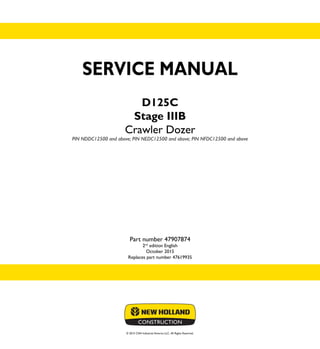 © 2015 CNH Industrial America LLC. All Rights Reserved.
SERVICE MANUAL
D125C
Stage IIIB
Crawler Dozer
PIN NDDC12500 and above; PIN NEDC12500 and above; PIN NFDC12500 and above
Part number 47907874
2nd
edition English
October 2015
Replaces part number 47619935
SERVICE
MANUAL
D125C
Stage IIIB
Crawler Dozer
PIN NDDC12500 and above;
PIN NEDC12500 and above;
PIN NFDC12500 and above
1/2
Part number 47907874
 