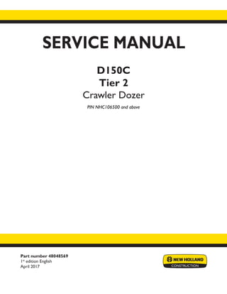 Part number 48048569
1st
edition English
April 2017
SERVICE MANUAL
D150C
Tier 2
Crawler Dozer
PIN NHC106500 and above
Printed in U.S.A.
© 2017 CNH Industrial America LLC. All Rights Reserved.
New Holland is a trademark registered in the United States and many other countries,
owned by or licensed to CNH Industrial N.V., its subsidiaries or affiliates.
 