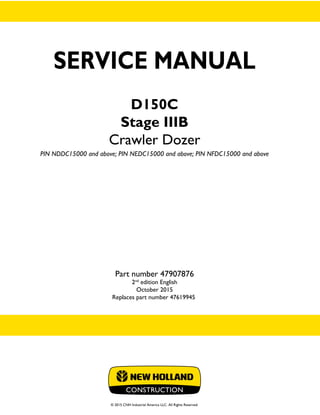 SERVICE MANUAL
D150C
Stage IIIB
Crawler Dozer
PIN NDDC15000 and above; PIN NEDC15000 and above; PIN NFDC15000 and above
Part number 47907876
2nd
edition English
October 2015
Replaces part number 47619945
© 2015 CNH Industrial America LLC. All Rights Reserved.
SERVICE
MANUAL
D150C
Stage IIIB
Crawler Dozer
PIN NDDC15000 and above;
PIN NEDC15000 and above;
PIN NFDC15000 and above
1/2
Part number 47907876
 