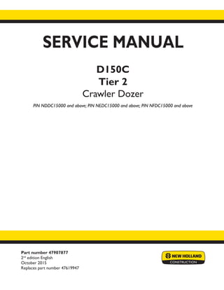 Part number 47907877
2nd
edition English
October 2015
Replaces part number 47619947
SERVICE MANUAL
D150C
Tier 2
Crawler Dozer
PIN NDDC15000 and above; PIN NEDC15000 and above; PIN NFDC15000 and above
Printed in U.S.A.
© 2015 CNH Industrial America LLC. All Rights Reserved.
New Holland is a trademark registered in the United States and many other countries,
owned by or licensed to CNH Industrial N.V., its subsidiaries or affiliates.
 