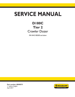 Part number 48048573
1st
edition English
April 2017
SERVICE MANUAL
D180C
Tier 2
Crawler Dozer
PIN NHC108500 and above
Printed in U.S.A.
© 2017 CNH Industrial America LLC. All Rights Reserved.
New Holland is a trademark registered in the United States and many other countries,
owned by or licensed to CNH Industrial N.V., its subsidiaries or affiliates.
 