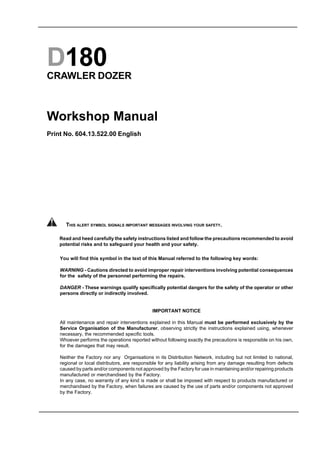 D180
CRAWLER DOZER
Workshop Manual
Print No. 604.13.522.00 English
You will find this symbol in the text of this Manual referred to the following key words:
WARNING - Cautions directed to avoid improper repair interventions involving potential consequences
for the safety of the personnel performing the repairs.
DANGER - These warnings qualify specifically potential dangers for the safety of the operator or other
persons directly or indirectly involved.
IMPORTANT NOTICE
All maintenance and repair interventions explained in this Manual must be performed exclusively by the
Service Organisation of the Manufacturer, observing strictly the instructions explained using, whenever
necessary, the recommended specific tools.
Whoever performs the operations reported without following exactly the precautions is responsible on his own,
for the damages that may result.
Neither the Factory nor any Organisations in its Distribution Network, including but not limited to national,
regional or local distributors, are responsible for any liability arising from any damage resulting from defects
caused by parts and/or components not approved by the Factory for use in maintaining and/or repairing products
manufactured or merchandised by the Factory.
In any case, no warranty of any kind is made or shall be imposed with respect to products manufactured or
merchandised by the Factory, when failures are caused by the use of parts and/or components not approved
by the Factory.
Read and heed carefully the safety instructions listed and follow the precautions recommended to avoid
potential risks and to safeguard your health and your safety.
THIS ALERT SYMBOL SIGNALS IMPORTANT MESSAGES INVOLVING YOUR SAFETY.
 
