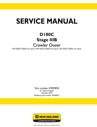 © 2015 CNH Industrial America LLC. All Rights Reserved.
SERVICE MANUAL
D180C
Stage IIIB
Crawler Dozer
PIN NDDC18000 and above; PIN NEDC18000 and above; PIN NFDC18000 and above
Part number 47907878
2nd
edition English
October 2015
Replaces part number 47645621
SERVICE
MANUAL
D180C
Stage IIIB
Crawler Dozer
PIN NDDC18000 and above;
PIN NEDC18000 and above;
PIN NFDC18000 and above
1/2
Part number 47907878
 