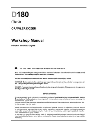D180
(Tier 3)
CRAWLER DOZER
Workshop Manual
Print No. 84151290 English
You will find this symbol in the text of this Manual referred to the following key words:
WARNING - Cautions directed to avoid improper repair interventions involving potential consequences for
the safety of the personnel performing the repairs.
DANGER-Thesewarningsqualifyspecificallypotentialdangersforthesafetyoftheoperatororotherpersons
directlyorindirectlyinvolved.
IMPORTANTNOTICE
All maintenance and repair interventions explained in this Manual must be performed exclusively by the Service
Organisation of the Manufacturer, observing strictly the instructions explained using, whenever necessary, the
recommended specific tools.
Whoever performs the operations reported without following exactly the precautions is responsible on his own,
for the damages that may result.
Neither the Factory nor any Organisations in its Distribution Network, including but not limited to national, regional
or local distributors, are responsible for any liability arising from any damage resulting from defects caused by
parts and/or components not approved by the Factory for use in maintaining and/or repairing products manufac-
tured or merchandised by the Factory.
In any case, no warranty of any kind is made or shall be imposed with respect to products manufactured or
merchandised by the Factory, when failures are caused by the use of parts and/or components not approved by
the Factory.
Read and heed carefully the safety instructions listed and follow the precautions recommended to avoid
potential risks and to safeguard your health and your safety.
THIS ALERT SYMBOL SIGNALS IMPORTANT MESSAGES INVOLVING YOUR SAFETY.
 