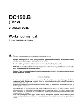 DC150.B
(Tier 2)
CRAWLER DOZER
Workshop manual
Print No. 603.67.081.00 English
THIS ALERT SYMBOL SIGNALS IMPORTANT MESSAGES INVOLVING YOUR SAFETY.
Read and heed carefully the safety instructions listed and follow the precautions recommended to avoid
potential risks and to safeguard your health and your safety.
You will find this symbol in the text of this Manual referred to the following key words:
WARNING-Cautionsdirectedtoavoidimproperrepairinterventionsinvolvingpotentialconsequencesforthe
safety of the personnel performing the repairs.
DANGER-Thesewarningsqualifyspecificallypotentialdangersforthesafetyoftheoperatororotherpersons
directly or indirectly involved.
IMPORTANT NOTICE
All maintenance and repair interventions explained in this Manual must be performed exclusively by the Service
Organisation of the Manufacturer, observing strictly the instructions explained using, whenever necessary, the
recommended specific tools.
Whoever performs the operations reported without following exactly the precautions is responsible on his own, for
the damages that may result.
Neither the Factory nor any Organisations in its Distribution Network, including but not limited to national, regional
or local distributors, are responsible for any liability arising from any damage resulting from defects caused by parts
and/or components not approved by the Factory for use in maintaining and/or repairing products manufactured or
merchandised by the Factory.
In any case, no warranty of any kind is made or shall be imposed with respect to products manufactured or
merchandised by the Factory, when failures are caused by the use of parts and/or components not approved by the
Factory.
 