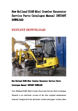 New Holland E16B Mini Crawler Excavator
Service Parts Catalogue Manual INSTANT
DOWNLOAD
INSTANT DOWNLOAD
New Holland E16B Mini Crawler Excavator Service Parts
Catalogue Manual INSTANT DOWNLOAD
New Holland E16B Mini Crawler Excavator Service Parts Catalogue
Manual is an electronic version of the best original maintenance
manual. Compared to the electronic version and paper version, there
 