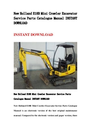 New Holland E18B Mini Crawler Excavator
Service Parts Catalogue Manual INSTANT
DOWNLOAD
INSTANT DOWNLOAD
New Holland E18B Mini Crawler Excavator Service Parts
Catalogue Manual INSTANT DOWNLOAD
New Holland E18B Mini Crawler Excavator Service Parts Catalogue
Manual is an electronic version of the best original maintenance
manual. Compared to the electronic version and paper version, there
 