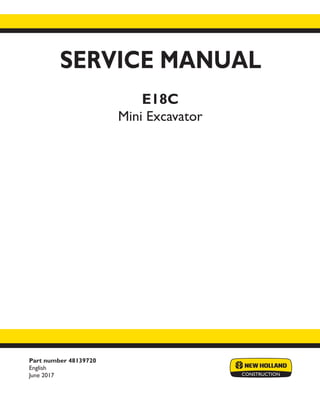 Part number 48139720
English
June 2017
SERVICE MANUAL
E18C
Mini Excavator
Printed in U.S.A.
© 2017 CNH Industrial Italia S.p.A. All Rights Reserved.
New Holland is a trademark registered in the United States and many other countries,
owned by or licensed to CNH Industrial N.V., its subsidiaries or affiliates.
 