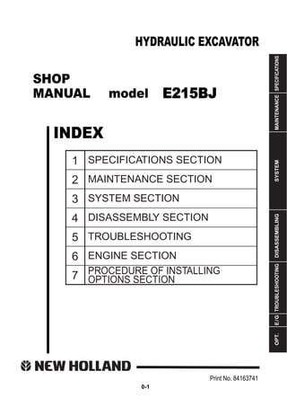 SHOP
MANUAL model
INDEX
HYDRAULIC EXCAVATOR
SPECIFICATIONS
MAINTENANCE
SYSTEM
DISASSEMBLING
TROUBLESHOOTING
E
/
G
OPT.
1
2
3
4
5
6
7
SPECIFICATIONS SECTION
MAINTENANCE SECTION
SYSTEM SECTION
DISASSEMBLY SECTION
TROUBLESHOOTING
ENGINE SECTION
PROCEDURE OF INSTALLING
OPTIONS SECTION
Print No. 84163741
0-1
E215BJ
 