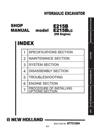 SHOP
MANUAL model
INDEX
HYDRAULIC EXCAVATOR
SPECIFICATIONS
MAINTENANCE
SYSTEM
DISASSEMBLING
TROUBLESHOOTING
E
/
G
OPT.
1
2
3
4
5
6
7
SPECIFICATIONS SECTION
MAINTENANCE SECTION
SYSTEM SECTION
DISASSEMBLY SECTION
TROUBLESHOOTING
ENGINE SECTION
PROCEDURE OF INSTALLING
OPTIONS SECTION
Book Code No. 87731204
0-1
E215B
E215BLC
(HS Engine)
 