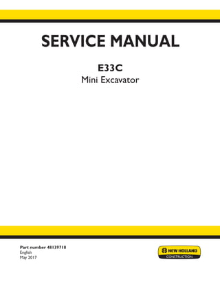 Part number 48139718
English
May 2017
SERVICE MANUAL
E33C
Mini Excavator
Printed in U.S.A.
© 2017 CNH Industrial Italia S.p.A. All Rights Reserved.
New Holland is a trademark registered in the United States and many other countries,
owned by or licensed to CNH Industrial N.V., its subsidiaries or affiliates.
 