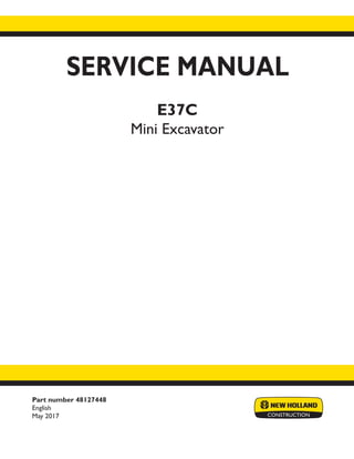 Part number 48127448
English
May 2017
SERVICE MANUAL
E37C
Mini Excavator
Printed in U.S.A.
© 2017 CNH Industrial Italia S.p.A. All Rights Reserved.
New Holland is a trademark registered in the United States and many other countries,
owned by or licensed to CNH Industrial N.V., its subsidiaries or affiliates.
 