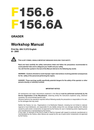 F156.6
F156.6A
GRADER
Workshop Manual
Print No. 604.13.572 English
III - 2005
THIS ALERT SYMBOL SIGNALS IMPORTANT MESSAGES INVOLVING YOUR SAFETY.
Read and heed carefully the safety instructions listed and follow the precautions recommended to
avoid potential risks and to safeguard your health and your safety.
You will find this symbol in the text of this Manual referred to the following key words:
WARNING - Cautions directed to avoid improper repair interventions involving potential consequences
for the safety of the personnel performing the repairs.
DANGER - These warnings qualify specifically potential dangers for the safety of the operator or other
persons directly or indirectly involved.
IMPORTANT NOTICE
All maintenance and repair interventions explained in this Manual must be performed exclusively by the
Service Organisation of the Manufacturer, observing strictly the instructions explained using, whenever
necessary, the recommended specific tools.
Whoever performs the operations reported without following exactly the precautions is responsible on his own,
for the damages that may result.
Neither the Factory nor any Organisations in its Distribution Network, including but not limited to national,
regional or local distributors, are responsible for any liability arising from any damage resulting from defects
caused by parts and/or components not approved by the Factory for use in maintaining and/or repairing prod-
ucts manufactured or merchandised by the Factory.
In any case, no warranty of any kind is made or shall be imposed with respect to products manufactured or
merchandised by the Factory, when failures are caused by the use of parts and/or components not approved
by the Factory.
Copyright © New Holland
 
