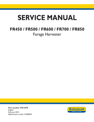 Part number 47812470
English
February 2015
Replaces part number 47688004
SERVICE MANUAL
FR450 / FR500 / FR600 / FR700 / FR850
Forage Harvester
Printed in U.S.A.
© 2015 CNH Industrial Belgium N.V. All Rights Reserved.
New Holland is a trademark registered in the United States and many other countries,
owned by or licensed to CNH Industrial N.V., its subsidiaries or affiliates.
 