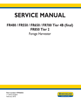 Part number 47956032
1st
edition English
February 2016
SERVICE MANUAL
FR480 / FR550 / FR650 / FR780 Tier 4B (final)
FR850 Tier 2
Forage Harvester
Printed in U.S.A.
© 2016 CNH Industrial Belgium N.V. All Rights Reserved.
New Holland is a trademark registered in the United States and many other countries,
owned by or licensed to CNH Industrial N.V., its subsidiaries or affiliates.
 