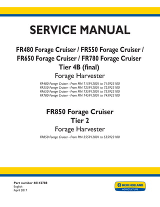 Part number 48142788
English
April 2017
SERVICE MANUAL
FR480 Forage Cruiser / FR550 Forage Cruiser /
FR650 Forage Cruiser / FR780 Forage Cruiser
Tier 4B (final)
Forage Harvester
FR480 Forage Cruiser - From PIN 715912001 to 715923100
FR550 Forage Cruiser - From PIN 725912001 to 725923100
FR650 Forage Cruiser - From PIN 735912001 to 735923100
FR780 Forage Cruiser - From PIN 745912001 to 745923100
FR850 Forage Cruiser
Tier 2
Forage Harvester
FR850 Forage Cruiser - From PIN 555912001 to 555923100
Printed in U.S.A.
© 2017 CNH Industrial Belgium N.V. All Rights Reserved.
New Holland is a trademark registered in the United States and many other countries,
owned by or licensed to CNH Industrial N.V., its subsidiaries or affiliates.
 