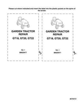 Please cut where indicated and insert the label into the plastic pocket on the spine of
the binder.
86620471
GARDEN TRACTOR
REPAIR
GT18, GT20, GT22
Vol. 1
86620471
GARDEN TRACTOR
REPAIR
GT18, GT20, GT22
Vol. 1
86705721
 