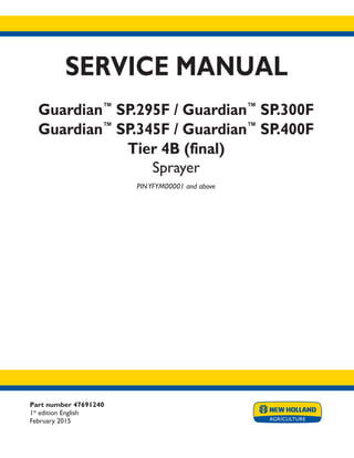 Part number 47691240
1st
edition English
February 2015
SERVICE MANUAL
Guardian™
SP.295F / Guardian™
SP.300F
Guardian™
SP.345F / Guardian™
SP.400F
Tier 4B (final)
Sprayer
PINYFYM00001 and above
Printed in U.S.A.
© 2015 CNH Industrial America LLC. All Rights Reserved.
New Holland is a trademark registered in the United States and many other countries,
owned by or licensed to CNH Industrial N.V., its subsidiaries or affiliates.
 