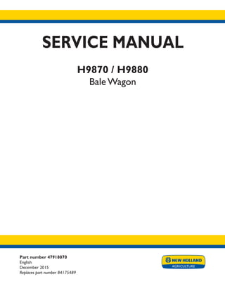 Part number 47918070
English
December 2015
Replaces part number 84175489
SERVICE MANUAL
H9870 / H9880
Bale Wagon
Printed in U.S.A.
© 2015 CNH Industrial America LLC. All Rights Reserved.
New Holland is a trademark registered in the United States and many other countries,
owned by or licensed to CNH Industrial N.V., its subsidiaries or affiliates.
 
