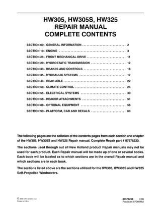 87576238 7/06
Replaces 87060462
© 2006 CNH America LLC
Printed In U.S.A.
HW305, HW305S, HW325
REPAIR MANUAL
COMPLETE CONTENTS
SECTION 00 - GENERAL INFORMATION 2. . . . . . . . . . . . . . . . . . . . . . . . . . . . . .
SECTION 10 - ENGINE 3. . . . . . . . . . . . . . . . . . . . . . . . . . . . . . . . . . . . . . . . . . . . . .
SECTION 25 - FRONT MECHANICAL DRIVE 11. . . . . . . . . . . . . . . . . . . . . . . . . . .
SECTION 29 - HYDROSTATIC TRANSMISSION 12. . . . . . . . . . . . . . . . . . . . . . . .
SECTION 33 - BRAKES AND CONTROLS 16. . . . . . . . . . . . . . . . . . . . . . . . . . . . .
SECTION 35 - HYDRAULIC SYSTEMS 17. . . . . . . . . . . . . . . . . . . . . . . . . . . . . . . .
SECTION 44 - REAR AXLE 22. . . . . . . . . . . . . . . . . . . . . . . . . . . . . . . . . . . . . . . . . . .
SECTION 50 - CLIMATE CONTROL 24. . . . . . . . . . . . . . . . . . . . . . . . . . . . . . . . . . .
SECTION 55 - ELECTRICAL SYSTEMS 30. . . . . . . . . . . . . . . . . . . . . . . . . . . . . . .
SECTION 58 - HEADER ATTACHMENTS 51. . . . . . . . . . . . . . . . . . . . . . . . . . . . . .
SECTION 88 - OPTIONAL EQUIPMENT 56. . . . . . . . . . . . . . . . . . . . . . . . . . . . . . .
SECTION 90 - PLATFORM, CAB AND DECALS 60. . . . . . . . . . . . . . . . . . . . . . . .
The following pages are the collation of the contents pages from each section and chapter
of the HW305, HW305S and HW325 Repair manual. Complete Repair part # 87576230.
The sections used through out all New Holland product Repair manuals may not be
used for each product. Each Repair manual will be made up of one or several books.
Each book will be labeled as to which sections are in the overall Repair manual and
which sections are in each book.
The sections listed above are the sections utilized for the HW305, HW305S and HW325
Self-Propelled Windrowers.
 