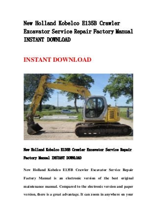 New Holland Kobelco E135B Crawler
Excavator Service Repair Factory Manual
INSTANT DOWNLOAD
INSTANT DOWNLOAD
New Holland Kobelco E135B Crawler Excavator Service Repair
Factory Manual INSTANT DOWNLOAD
New Holland Kobelco E135B Crawler Excavator Service Repair
Factory Manual is an electronic version of the best original
maintenance manual. Compared to the electronic version and paper
version, there is a great advantage. It can zoom in anywhere on your
 