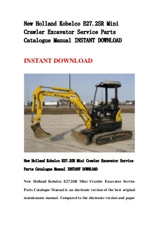 New Holland Kobelco E27.2SR Mini
Crawler Excavator Service Parts
Catalogue Manual INSTANT DOWNLOAD
INSTANT DOWNLOAD
New Holland Kobelco E27.2SR Mini Crawler Excavator Service
Parts Catalogue Manual INSTANT DOWNLOAD
New Holland Kobelco E27.2SR Mini Crawler Excavator Service
Parts Catalogue Manual is an electronic version of the best original
maintenance manual. Compared to the electronic version and paper
 
